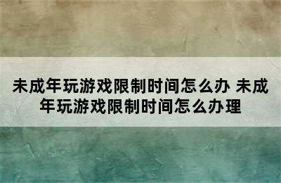 未成年玩游戏限制时间怎么办 未成年玩游戏限制时间怎么办理